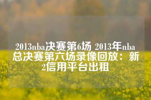 2013nba决赛第6场 2013年nba总决赛第六场录像回放：新2信用平台出租-第1张图片-皇冠信用盘出租