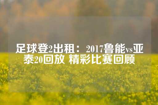 足球登2出租：2017鲁能vs亚泰20回放 精彩比赛回顾-第1张图片-皇冠信用盘出租